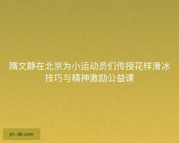 隋文静在北京为小运动员们传授花样滑冰技巧与精神激励公益课