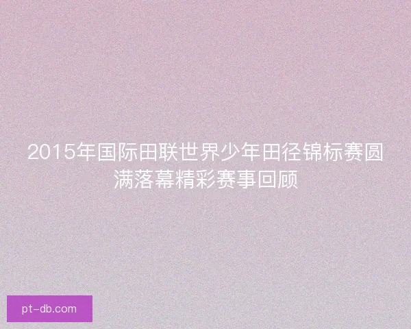 2015年国际田联世界少年田径锦标赛圆满落幕精彩赛事回顾