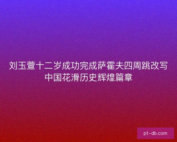 刘玉萱十二岁成功完成萨霍夫四周跳改写中国花滑历史辉煌篇章