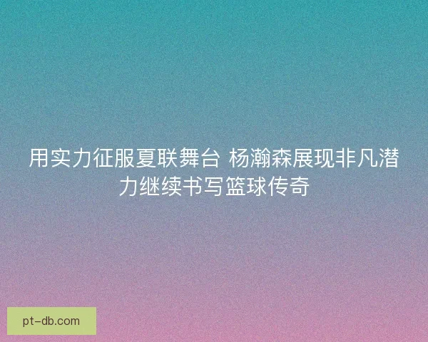 用实力征服夏联舞台 杨瀚森展现非凡潜力继续书写篮球传奇