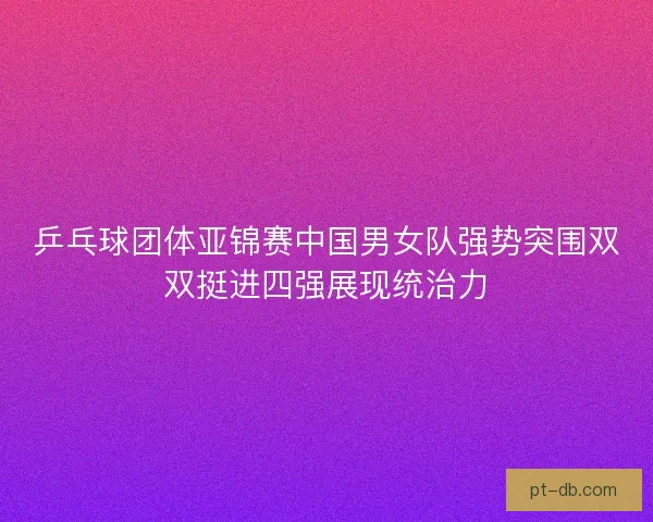 乒乓球团体亚锦赛中国男女队强势突围双双挺进四强展现统治力