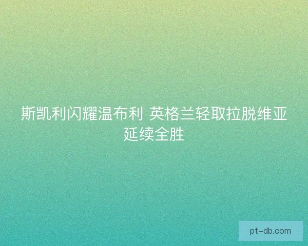 斯凯利闪耀温布利 英格兰轻取拉脱维亚延续全胜