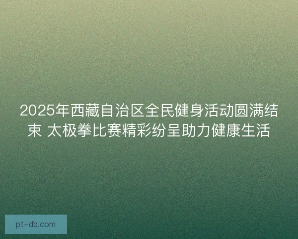 2025年西藏自治区全民健身活动圆满结束 太极拳比赛精彩纷呈助力健康生活