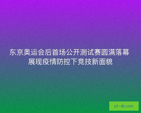 东京奥运会后首场公开测试赛圆满落幕 展现疫情防控下竞技新面貌