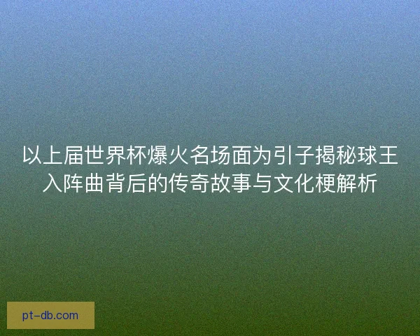 以上届世界杯爆火名场面为引子揭秘球王入阵曲背后的传奇故事与文化梗解析