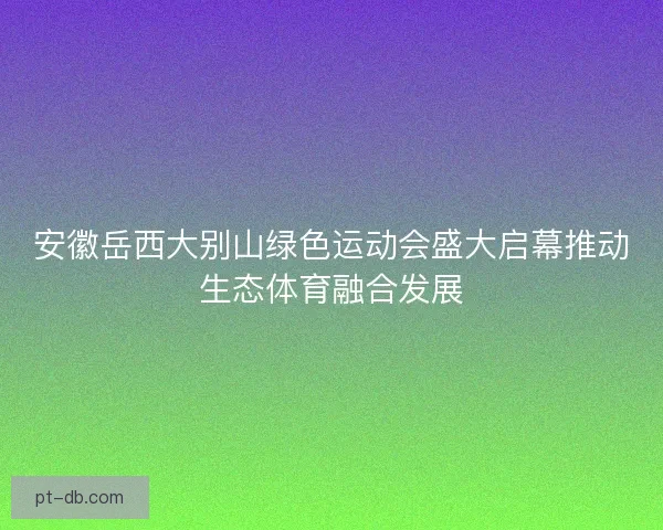 安徽岳西大别山绿色运动会盛大启幕推动生态体育融合发展