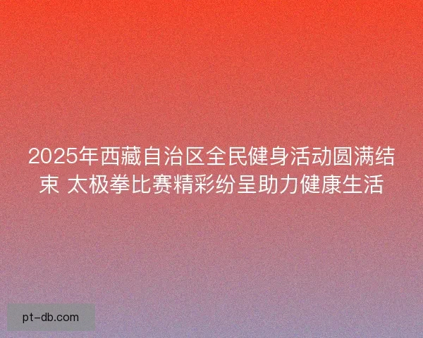 2025年西藏自治区全民健身活动圆满结束 太极拳比赛精彩纷呈助力健康生活