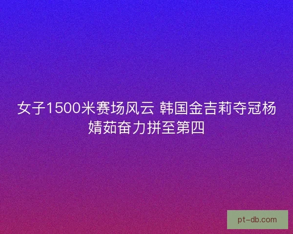 女子1500米赛场风云 韩国金吉莉夺冠杨婧茹奋力拼至第四